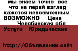 мы знаем точно, все что на первй взгляд кажется невозможным. ВОЗМОЖНО. › Цена ­ 1 000 - Челябинская обл. Услуги » Юридические   